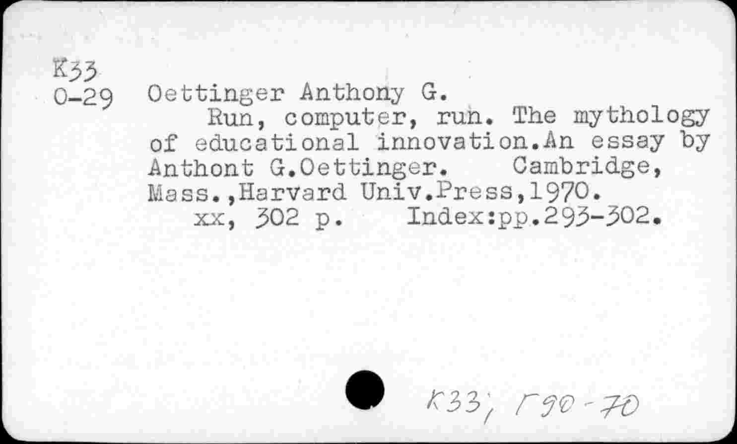 ﻿&33 0-29
Oettinger Anthony G.
Run, computer, run. The mythology of educational innovation.An essay by Anthont G.Oettinger. Cambridge, Mass.,Harvard Univ.Press,1970.
xx, 302 p. Index:pp.293-302.